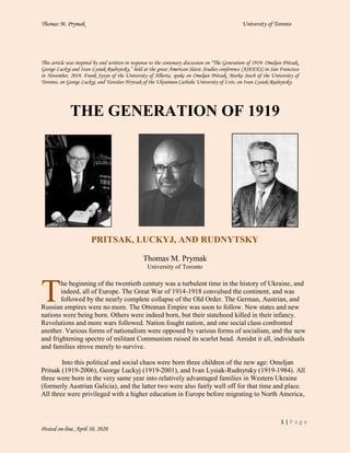 Thomas M. Prymak University of Toronto
1 | P a g e
Posted on-line, April 10, 2020
This article was inspired by and written in response to the centenary discussion on “The Generation of 1919: Omeljan Pritsak,
George Luckyj and Ivan Lysiak-Rudnytsky,” held at the great American Slavic Studies conference (ASEEES) in San Francisco
in November, 2019. Frank Sysyn of the University of Alberta, spoke on Omeljan Pritsak, Marko Stech of the University of
Toronto, on George Luckyj, and Yaroslav Hrytsak of the Ukrainian Catholic University of Lviv, on Ivan Lysiak-Rudnytsky.
THE GENERATION OF 1919
PRITSAK, LUCKYJ, AND RUDNYTSKY
Thomas M. Prymak
University of Toronto
he beginning of the twentieth century was a turbulent time in the history of Ukraine, and
indeed, all of Europe. The Great War of 1914-1918 convulsed the continent, and was
followed by the nearly complete collapse of the Old Order. The German, Austrian, and
Russian empires were no more. The Ottoman Empire was soon to follow. New states and new
nations were being born. Others were indeed born, but their statehood killed in their infancy.
Revolutions and more wars followed. Nation fought nation, and one social class confronted
another. Various forms of nationalism were opposed by various forms of socialism, and the new
and frightening spectre of militant Communism raised its scarlet head. Amidst it all, individuals
and families strove merely to survive.
Into this political and social chaos were born three children of the new age: Omeljan
Pritsak (1919-2006), George Luckyj (1919-2001), and Ivan Lysiak-Rudnytsky (1919-1984). All
three were born in the very same year into relatively advantaged families in Western Ukraine
(formerly Austrian Galicia), and the latter two were also fairly well off for that time and place.
All three were privileged with a higher education in Europe before migrating to North America,
T
 