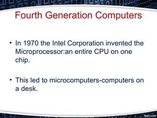 Fourth Generation Computers
• In 1970 the Intel Corporation invented the
Microprocessor:an entire CPU on one
chip.
• This led to microcomputers-computers on
a desk.
 