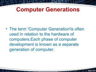 Computer Generations
• The term 'Computer Generation'is often
used in relation to the hardware of
computers.Each phase of computer
development is known as a separate
generation of computer.
 