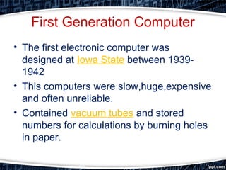 First Generation Computer
• The first electronic computer was
designed at Iowa State between 1939-
1942
• This computers were slow,huge,expensive
and often unreliable.
• Contained vacuum tubes and stored
numbers for calculations by burning holes
in paper.
 