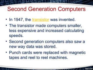 Second Generation Computers
• In 1947, the transistor was invented.
• The transistor made computers smaller,
less expensive and increased calculating
speeds.
• Second generation computers also saw a
new way data was stored.
• Punch cards were replaced with magnetic
tapes and reel to reel machines.
 