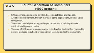 Fourth Generation of Computers
(1970-present)
● Fifth generation computing devices, bases on artificial intelligence.
● Are still in development, though there are some applications, such as voice
recognition.
● The use of parallel processing and superconductors is helping to make
artificial intelligence a reality.
● The goal of fifth-generation computing is to develop devices that respond to
natural language input and are capable of learning and self-organization.
 