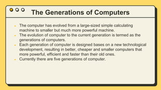 The Generations of Computers
● The computer has evolved from a large-sized simple calculating
machine to smaller but much more powerful machine.
● The evolution of computer to the current generation is termed as the
generations of computers.
● Each generation of computer is designed bases on a new technological
development, resulting in better, cheaper and smaller computers that
more powerful, efficient and faster than their old ones.
● Currently there are five generations of computer.
 