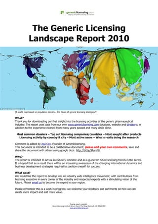 The Generic Licensing
              Landscape Report 2010




[A world map based on population density... the future of generic licensing strategies?!]

What?
Thank you for downloading our first insight into the licensing activities of the generic pharmaceutical
industry. The report uses data from our own www.genericlicensing.com database, website and directory; in
addition to the experience cleaned from many years passed and many deals done.

 Most common dossiers – Top out licensing companies/countries – Most sought after products
  Licensing activity by country & city – Most active users – Who is really doing the research

Comment is added by Asa Cox, Founder of Genericlicensing.
This document is intended to be a collaborative document; please add your own comments, save and
share the document with others using google docs: http://bit.ly/9AwvNN

Why?
The report is intended to act as an industry indicator and as a guide for future licensing trends in the sector.
It is hoped that as a result there will be an increasing awareness of the changing international dynamics and
business development strategies required to position oneself for success.

What next?
We would like the report to develop into an industry wide intelligence movement; with contributions from
licensing executive in every corner of the industry and respected experts with a stimulating vision of the
future. Please email us to become the expert in your region.

Please remember this is a work in progress; we welcome your feedback and comments on how we can
create more impact and add more value.



                                                                 Orginal report copyright:
                                        Genericlicensing Limited, Atrium Court, The Ring, Bracknell, UK. RG12 1BW
                                                                 www.genericlicensing.com
 