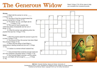 The Generous Widow                                                                                                       Read 1 Kings 17:8–16 for clues to help
                                                                                                                         you complete this crossword puzzle.




Across
	       3. Elijah told the woman to not be _____
(1 Kings 17:13).
	       6. The type of food the prophet asked the
woman to bring him (1 Kings 17:11).
	       8. The widow, her son, and Elijah ate for
many _____ (1 Kings 17:15).
        9. The name of God’s prophet who
visited the widow of Zarephath and her son (1
Kings 17:13).
	       10. What the woman was gathering when the
prophet first saw her (1 Kings 17:10).

Down
         1. What the prophet asked the woman to give him
to drink (1 Kings 17:10).
         2. The amount of flour the woman had when Elijah
first arrived (1 Kings 17:12).
	        4. When was the widow to feed Elijah in
relationship to feeding herself and her son? (1 Kings
17:13)
	        5. A widow is a woman whose husband has
_____.
	        7. God promised there would be enough meal and
oil in the containers until what came? (1 Kings 17:14)
	        9. God honored Elijah’s promise, and the widow,
her son, and Elijah all had enough to _____ (1 Kings
17:16).


                                                  S&S link: Character Building: Values and Virtues: Generosity-1d
                                   Contributed by Christi S. Lynch. Illustrations by Philippe la Plume. Design by Christia Copeland.
                                           Published by My Wonder Studio. Copyright © 2012 by The Family International
 