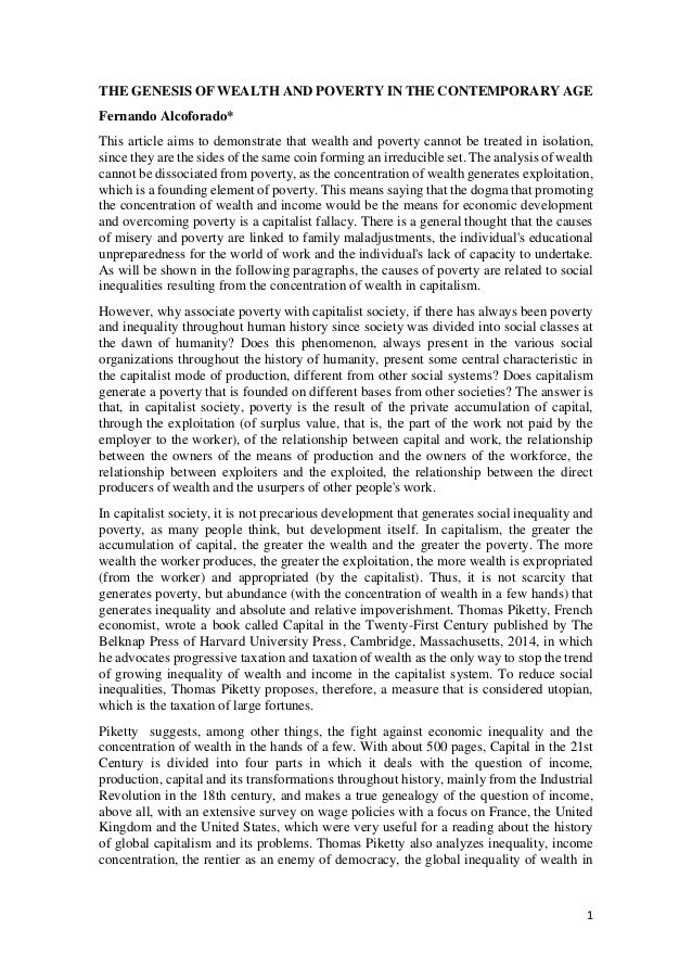 1
THE GENESIS OF WEALTH AND POVERTY IN THE CONTEMPORARY AGE
Fernando Alcoforado*
This article aims to demonstrate that wealth and poverty cannot be treated in isolation,
since they are the sides of the same coin forming an irreducible set. The analysis of wealth
cannot be dissociated from poverty, as the concentration of wealth generates exploitation,
which is a founding element of poverty. This means saying that the dogma that promoting
the concentration of wealth and income would be the means for economic development
and overcoming poverty is a capitalist fallacy. There is a general thought that the causes
of misery and poverty are linked to family maladjustments, the individual's educational
unpreparedness for the world of work and the individual's lack of capacity to undertake.
As will be shown in the following paragraphs, the causes of poverty are related to social
inequalities resulting from the concentration of wealth in capitalism.
However, why associate poverty with capitalist society, if there has always been poverty
and inequality throughout human history since society was divided into social classes at
the dawn of humanity? Does this phenomenon, always present in the various social
organizations throughout the history of humanity, present some central characteristic in
the capitalist mode of production, different from other social systems? Does capitalism
generate a poverty that is founded on different bases from other societies? The answer is
that, in capitalist society, poverty is the result of the private accumulation of capital,
through the exploitation (of surplus value, that is, the part of the work not paid by the
employer to the worker), of the relationship between capital and work, the relationship
between the owners of the means of production and the owners of the workforce, the
relationship between exploiters and the exploited, the relationship between the direct
producers of wealth and the usurpers of other people's work.
In capitalist society, it is not precarious development that generates social inequality and
poverty, as many people think, but development itself. In capitalism, the greater the
accumulation of capital, the greater the wealth and the greater the poverty. The more
wealth the worker produces, the greater the exploitation, the more wealth is expropriated
(from the worker) and appropriated (by the capitalist). Thus, it is not scarcity that
generates poverty, but abundance (with the concentration of wealth in a few hands) that
generates inequality and absolute and relative impoverishment. Thomas Piketty, French
economist, wrote a book called Capital in the Twenty-First Century published by The
Belknap Press of Harvard University Press, Cambridge, Massachusetts, 2014, in which
he advocates progressive taxation and taxation of wealth as the only way to stop the trend
of growing inequality of wealth and income in the capitalist system. To reduce social
inequalities, Thomas Piketty proposes, therefore, a measure that is considered utopian,
which is the taxation of large fortunes.
Piketty suggests, among other things, the fight against economic inequality and the
concentration of wealth in the hands of a few. With about 500 pages, Capital in the 21st
Century is divided into four parts in which it deals with the question of income,
production, capital and its transformations throughout history, mainly from the Industrial
Revolution in the 18th century, and makes a true genealogy of the question of income,
above all, with an extensive survey on wage policies with a focus on France, the United
Kingdom and the United States, which were very useful for a reading about the history
of global capitalism and its problems. Thomas Piketty also analyzes inequality, income
concentration, the rentier as an enemy of democracy, the global inequality of wealth in
 