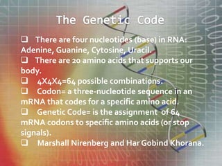  There are four nucleotides (base) in RNA:
Adenine, Guanine, Cytosine, Uracil.
 There are 20 amino acids that supports our
body.
 4X4X4=64 possible combinations.
 Codon= a three-nucleotide sequence in an
mRNA that codes for a specific amino acid.
 Genetic Code= is the assignment of 64
mRNA codons to specific amino acids (or stop
signals).
 Marshall Nirenberg and Har Gobind Khorana.
 