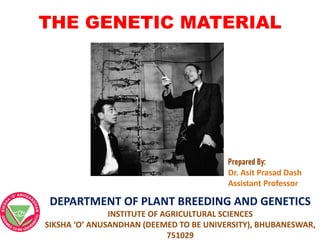THE GENETIC MATERIAL
Prepared By:
Dr. Asit Prasad Dash
Assistant Professor
DEPARTMENT OF PLANT BREEDING AND GENETICS
INSTITUTE OF AGRICULTURAL SCIENCES
SIKSHA ‘O’ ANUSANDHAN (DEEMED TO BE UNIVERSITY), BHUBANESWAR,
751029
 