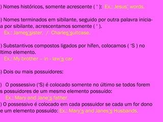 b) Nomes históricos, somente acrescente ( ‘ ): Ex.: Jesus’ words.
6) Nomes terminados em sibilante, seguido por outra palavra inicia-
da por sibilante, acrescentamos somente ( ‘ ).
Ex.: James’sister. / Charles’suitcase.
7) Substantivos compostos ligados por hífen, colocamos ( ‘S ) no
último elemento.
Ex.: My brother – in - law’s car.
8) Dois ou mais possuidores:
a) O possessivo (‘S) é colocado somente no último se todos forem
os possuidores de um mesmo elemento possuído:
Ex.: Mary and Jane’s father.
b) O possessivo é colocado em cada possuidor se cada um for dono
de um elemento possuído: Ex.: Mary’s and Janes’s Husbands.
 
