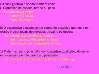 9) O caso genitivo é usado também com:
) Expressão de espaço, tempo ou peso.
Ex.: The boat’s length
A month’s holiday
A pound’s weight
10) O possessivo é usado sem o elemento possuído quando a ex –
ressão indicar locais de moradia, trabalho ou outros:
Ex.: I’m going to my aunt’s. (house)
We must go to the barber’s. (shop)
Sally is going to the lawyer’s. (office)
11) Podemos usar o possuidor como adjetivo qualitativo do subs-
antivo seguinte e não usamos o possessivo:
Ex.: London transport / Tennis shoes / Coffee cup
GOODBYE!
 