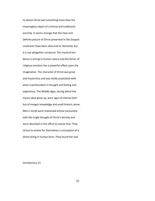 to whom Christ was something more than the
meaningless object of a formal and traditional
worship. It seems strange that the clear and
definite picture of Christ presented In the Gospels
could ever have been obscured or distorted, but
it is not altogether unnatural. The mystical ten-
dency is strong in human nature and the fervor of
religious emotion has a powerful effect upon the
Imagination. The character of Christ was great
and mysterious and was vitally associated with
what is profoundest In thought and feeling and
experience. The Middle Ages, during which the
mystic Ideal grew up, were ages of intense faith
but of meagre knowledge and small historic sense.
Men's minds were Impressed almost exclusively
with the single thought of Christ's divinity and
were absorbed in the effort to realize that. They
strove to evolve for themselves a conception of a
divine being In human form. They found the task
Introductory 15
10
 