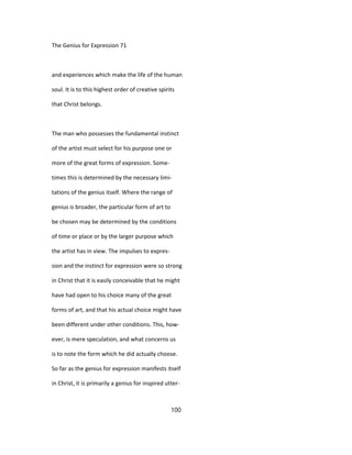 The Genius for Expression 71
and experiences which make the life of the human
soul. It is to this highest order of creative spirits
that Christ belongs.
The man who possesses the fundamental instinct
of the artist must select for his purpose one or
more of the great forms of expression. Some-
times this is determined by the necessary limi-
tations of the genius itself. Where the range of
genius is broader, the particular form of art to
be chosen may be determined by the conditions
of time or place or by the larger purpose which
the artist has in view. The impulses to expres-
sion and the instinct for expression were so strong
in Christ that it is easily conceivable that he might
have had open to his choice many of the great
forms of art, and that his actual choice might have
been different under other conditions. This, how-
ever, is mere speculation, and what concerns us
is to note the form which he did actually choose.
So far as the genius for expression manifests itself
in Christ, it is primarily a genius for inspired utter-
100
 