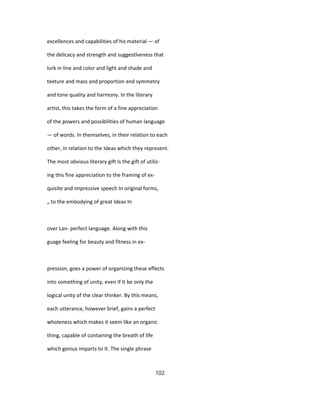 excellences and capabilities of his material — of
the delicacy and strength and suggestlveness that
lurk in line and color and light and shade and
texture and mass and proportion and symmetry
and tone quality and harmony. In the literary
artist, this takes the form of a fine appreciation
of the powers and possibilities of human language
— of words. In themselves, in their relation to each
other, in relation to the Ideas which they represent.
The most obvious literary gift Is the gift of utiliz-
ing this fine appreciation to the framing of ex-
quisite and impressive speech In original forms,
„ to the embodying of great Ideas In
over Lan- perfect language. Along with this
guage feeling for beauty and fitness in ex-
pression, goes a power of organizing these effects
into something of unity, even If It be only the
logical unity of the clear thinker. By this means,
each utterance, however brief, gains a perfect
wholeness which makes it seem like an organic
thing, capable of containing the breath of life
which genius imparts to It. The single phrase
102
 