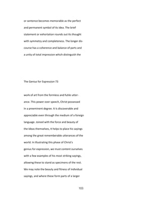 or sentence becomes memorable as the perfect
and permanent symbol of its Idea. The brief
statement or exhortation rounds out Its thought
with symmetry and completeness. The longer dis-
course has a coherence and balance of parts and
a unity of total impression which distinguish the
The Genius for Expression 73
work of art from the formless and futile utter-
ance. This power over speech, Christ possessed
In a preeminent degree. It Is discoverable and
appreciable even through the medium of a foreign
language. Joined with the force and beauty of
the Ideas themselves, It helps to place his sayings
among the great rememberable utterances of the
world. In Illustrating this phase of Christ's
genius for expression, we must content ourselves
with a few examples of his most striking sayings,
allowing these to stand as specimens of the rest.
We may note the beauty and fitness of Individual
sayings, and where these form parts of a larger
103
 