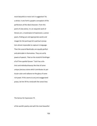more beautiful or more rich in suggestion? As
a whole, it sets forth a graphic conception of the
perfections of the ideal character. From this
point of view alone, it is an exquisite work of
literary art, a masterpiece of expression, a prose
poem, finding just and appropriate words and
images for the portrayal of a spiritual concep-
tion almost impossible to capture in language.
Then the several Beatitudes are equally perfect
and admirable in themselves. They are verily
jewels of speech, "that on the stretch'd forefinger
of all Time sparkle forever." Each has a dis-
tinct and individual beauty like that of some
unique precious stone which contributes its par-
ticular color and radiance to the glory of some
rich jewel. If this seems to any one exaggerated
praise, let him fill his mind with the rarest lines
The Genius for Expression 75
of the world's poetry and with the most beautiful
106
 