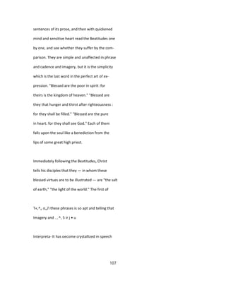sentences of its prose, and then with quickened
mind and sensitive heart read the Beatitudes one
by one, and see whether they suffer by the com-
parison. They are simple and unaffected in phrase
and cadence and imagery, but it is the simplicity
which is the last word in the perfect art of ex-
pression. "Blessed are the poor In spirit: for
theirs is the kingdom of heaven." "Blessed are
they that hunger and thirst after righteousness :
for they shall be filled." "Blessed are the pure
in heart: for they shall see God." Each of them
falls upon the soul like a benediction from the
lips of some great high priest.
Immediately following the Beatitudes, Christ
tells his disciples that they — in whom these
blessed virtues are to be illustrated — are "the salt
of earth," "the light of the world." The first of
T«,^„ o„/i these phrases is so apt and telling that
Imagery and . , ^, 5 ir j • u
Interpreta- It has oecome crystallized m speech
107
 