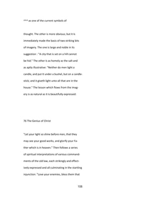 ^^^ as one of the current symbols of
thought. The other is more obvious; but it Is
immediately made the basis of two striking bits
of imagery. The one is large and noble in its
suggestion : "A city that is set on a hill cannot
be hid." The other Is as homely as the salt and
as aptly illustrative: "Neither do men light a
candle, and put It under a bushel, but on a candle-
stick; and it giveth light unto all that are in the
house." The lesson which flows from the imag-
ery is as natural as it is beautifully expressed:
76 The Genius of Christ
"Let your light so shine before men, that they
may see your good works, and glorify your Fa-
ther which is in heaven." Then follows a series
of spiritual interpretations of various command-
ments of the old law, each strikingly and effect-
ively expressed and all culminating in the startling
injunction: "Love your enemies, bless them that
108
 