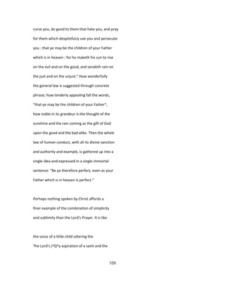 curse you, do good to them that hate you, and pray
for them which despitefuUy use you and persecute
you : that ye may be the children of your Father
which is in heaven : for he maketh his sun to rise
on the evil and on the good, and sendeth rain on
the just and on the unjust." How wonderfully
the general law is suggested through concrete
phrase; how tenderly appealing fall the words,
"that ye may be the children of your Father";
how noble in its grandeur is the thought of the
sunshine and the rain coming as the gift of God
upon the good and the bad alike. Then the whole
law of human conduct, with all its divine sanction
and authority and example, is gathered up into a
single idea and expressed in a single immortal
sentence: "Be ye therefore perfect, even as your
Father which is in heaven is perfect."
Perhaps nothing spoken by Christ affords a
finer example of the combination of simplicity
and sublimity than the Lord's Prayer. It is like
the voice of a little child uttering the
The Lord's j^Q^y aspiration of a saint and the
109
 