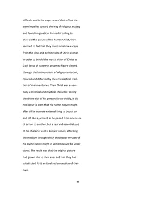 difficult, and in the eagerness of their effort they
were impelled toward the way of religious ecstasy
and fervid imagination. Instead of calling to
their aid the picture of the human Christ, they
seemed to feel that they must somehow escape
from the clear and definite idea of Christ as man
in order to behold the mystic vision of Christ as
God. Jesus of Nazareth became a figure viewed
through the luminous mist of religious emotion,
colored and distorted by the ecclesiastical tradi-
tion of many centuries. Their Christ was essen-
tially a mythical and mystical character. Seeing
the divine side of his personality so vividly, it did
not occur to them that his human nature might
after all be no mere external thing to be put on
and off like a garment as he passed from one scene
of action to another, but a real and essential part
of his character as it is known to men, affording
the medium through which the deeper mystery of
his divine nature might in some measure be under-
stood. The result was that the original picture
had grown dim to their eyes and that they had
substituted for it an idealized conception of their
own.
11
 