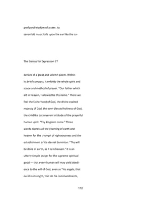 profound wisdom of a seer. Its
sevenfold music falls upon the ear like the ca-
The Genius for Expression 77
dences of a great and solemn poem. Within
its brief compass, it enfolds the whole spirit and
scope and method of prayer. "Our Father which
art in heaven, Hallowed be thy name." There we
feel the fatherhood of God, the divine exalted
majesty of God, the ever-blessed holiness of God,
the childlike but reverent attitude of the prayerful
human spirit. "Thy kingdom come." Three
words express all the yearning of earth and
heaven for the triumph of righteousness and the
establishment of its eternal dominion. "Thy will
be done in earth, as it is in heaven." It is an
utterly simple prayer for the supreme spiritual
good — that every human will may yield obedi-
ence to the will of God, even as "his angels, that
excel in strength, that do his commandments,
110
 