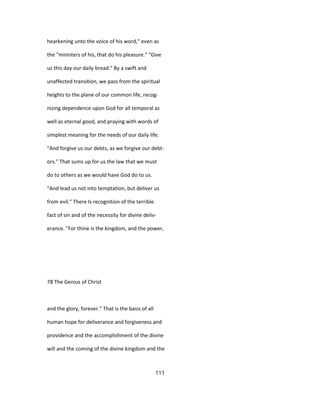 hearkening unto the voice of his word," even as
the "ministers of his, that do his pleasure." "Give
us this day our daily bread." By a swift and
unaffected transition, we pass from the spiritual
heights to the plane of our common life, recog-
nizing dependence upon God for all temporal as
well as eternal good, and praying with words of
simplest meaning for the needs of our daily life.
"And forgive us our debts, as we forgive our debt-
ors." That sums up for us the law that we must
do to others as we would have God do to us.
"And lead us not into temptation, but deliver us
from evil." There Is recognition of the terrible
fact of sin and of the necessity for divine deliv-
erance. "For thine is the kingdom, and the power,
78 The Genius of Christ
and the glory, forever." That is the basis of all
human hope for deliverance and forgiveness and
providence and the accomplishment of the divine
will and the coming of the divine kingdom and the
111
 