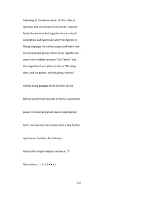 hallowing of the divine name. In him is the in-
spiration and the answer of all prayer. How per-
fectly the whole is knit together into a unity of
conception and expression which recognizes in
fitting language the various aspects of man's rela-
tion to God and gathers them all up together be-
tween the tenderly reverent "Our Father" and
the magnificent ascription to him of "the king-
dom, and the power, and the glory, forever."
Almost every passage of the Sermon on the
Mount would yield example of Christ's wonderful
power of expressing great ideas in appropriate
form ; but we must be content with a few further
specimens. Consider, for instance,
Various this single majestic sentence: "If
Illustrations , r 1 i- 1 1 • • 1 t
112
 