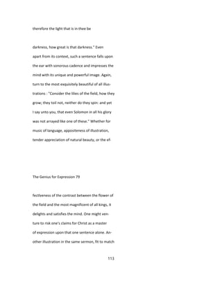 therefore the light that is in thee be
darkness, how great is that darkness." Even
apart from its context, such a sentence falls upon
the ear with sonorous cadence and impresses the
mind with its unique and powerful image. Again,
turn to the most exquisitely beautiful of all illus-
trations : "Consider the lilies of the field, how they
grow; they toil not, neither do they spin: and yet
I say unto you, that even Solomon in all his glory
was not arrayed like one of these." Whether for
music of language, appositeness of illustration,
tender appreciation of natural beauty, or the ef-
The Genius for Expression 79
fectlveness of the contrast between the flower of
the field and the most magnificent of all kings, it
delights and satisfies the mind. One might ven-
ture to risk one's claims for Christ as a master
of expression upon that one sentence alone. An-
other illustration in the same sermon, fit to match
113
 