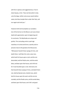 with this in aptness and suggestiveness, if not in
sheer beauty, is this: "Give not that which is holy
unto the dogs, neither cast ye your pearls before
swine, lest they trample them under their feet, and
turn again and rend you."
However brief and incomplete our considera-
tion of the Sermon on the Mount, we must at least
dwell with appreciation upon its beginning and
its conclusion. The Beatitudes are unique and
perfect. The concluding simile is well-nigh
matchless in its kind and forms a worthy and im-
pressive close to the greatest of all discourses.
"Whosoever heareth these sayings of mine, and
doeth them, I will liken him unto a wise man,
which built his house upon a rock: and the rain
descended, and the floods came, and the winds
blew, and beat upon that house; and it fell not:
for it was founded upon a rock. And every one
that heareth these sayings of mine, and doeth them
not, shall be likened unto a foolish man, which
built his house upon the sand: and the rain de-
scended, and the floods came, and the winds blew,
and beat upon that house; and it fell: and great
114
 
