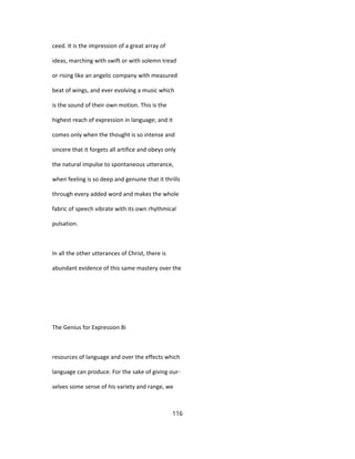 ceed. It is the impression of a great array of
ideas, marching with swift or with solemn tread
or rising like an angelic company with measured
beat of wings, and ever evolving a music which
is the sound of their own motion. This is the
highest reach of expression in language; and it
comes only when the thought is so intense and
sincere that it forgets all artifice and obeys only
the natural impulse to spontaneous utterance,
when feeling is so deep and genuine that it thrills
through every added word and makes the whole
fabric of speech vibrate with its own rhythmical
pulsation.
In all the other utterances of Christ, there is
abundant evidence of this same mastery over the
The Genius for Expression 8i
resources of language and over the effects which
language can produce. For the sake of giving our-
selves some sense of his variety and range, we
116
 