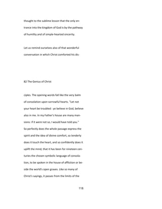 thought to the sublime lesson that the only en-
trance into the kingdom of God is by the pathway
of humility and of simple-hearted sincerity.
Let us remind ourselves also of that wonderful
conversation in which Christ comforted his dis-
82 The Genius of Christ
ciples. The opening words fall like the very balm
of consolation upon sorrowful hearts. "Let not
your heart be troubled : ye believe in God, believe
also in me. In my Father's house are many man-
sions: if it were not so, I would have told you."
So perfectly does the whole passage express the
spirit and the idea of divine comfort, so tenderly
does it touch the heart, and so confidently does it
uplift the mind, that it has been for nineteen cen-
turies the chosen symbolic language of consola-
tion, to be spoken in the house of affliction or be-
side the world's open graves. Like so many of
Christ's sayings, it passes from the limits of the
118
 