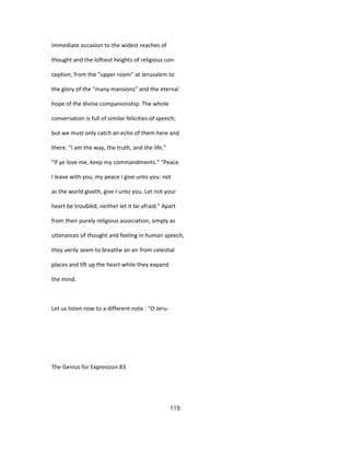 immediate occasion to the widest reaches of
thought and the loftiest heights of religious con-
ception, from the "upper room" at Jerusalem to
the glory of the "many mansions" and the eternal
hope of the divine companionship. The whole
conversation is full of similar felicities of speech;
but we must only catch an echo of them here and
there. "I am the way, the truth, and the life."
"If ye love me, keep my commandments." "Peace
I leave with you, my peace I give unto you: not
as the world giveth, give I unto you. Let not your
heart be troubled, neither let it be afraid." Apart
from their purely religious association, simply as
utterances of thought and feeling in human speech,
they verily seem to breathe an air from celestial
places and lift up the heart while they expand
the mind.
Let us listen now to a different note : "O Jeru-
The Genius for Expression 83
119
 