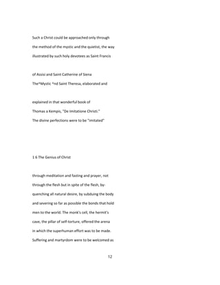 Such a Christ could be approached only through
the method of the mystic and the quietist, the way
illustrated by such holy devotees as Saint Francis
of Assisi and Saint Catherine of Siena
The^Mystic ^nd Saint Theresa, elaborated and
explained in that wonderful book of
Thomas a Kempis, "De Imitatione Christi."
The divine perfections were to be "imitated"
1 6 The Genius of Christ
through meditation and fasting and prayer, not
through the flesh but in spite of the flesh, by-
quenching all natural desire, by subduing the body
and severing so far as possible the bonds that hold
men to the world. The monk's cell, the hermit's
cave, the pillar of self-torture, offered the arena
in which the superhuman effort was to be made.
Suffering and martyrdom were to be welcomed as
12
 