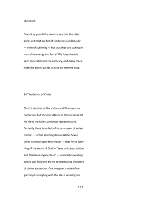 like heart.
Does it by possibility seem to any that the utter-
ances of Christ are full of tenderness and beauty
— even of sublimity — but that they are lacking in
masculine energy and force? We have already
seen illustrations to the contrary, and many more
might be given; but let us take an extreme case.
84 The Genius of Christ
Christ's rebukes of the scribes and Pharisees are
numerous; but the one uttered in the last week of
his hfe Is the fullest and most representative.
Certainly there Is no lack of force — even of vehe-
mence — in that scathing denunciation. Seven
times It smote upon their heads — that fierce light-
ning of the wrath of God — "Woe unto you, scribes
and Pharisees, hypocrites I" — and each revealing
stroke was followed by the reverberating thunders
of divine accusation. One imagines a note of re-
gretful pity mlnghng with this stern severity; but
121
 