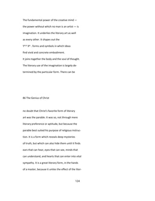 The fundamental power of the creative mind —
the power without which no man is an artist — is
imagination. It underlies the literary art as well
as every other. It shapes out the
Y^^ 9^ . forms and symbols in which ideas
find vivid and concrete embodiment.
It joins together the body and the soul of thought.
The literary use of the imagination is largely de-
termined by the particular form. There can be
86 The Genius of Christ
no doubt that Christ's favorite form of literary
art was the parable. It was so, not through mere
literary preference or aptitude, but because the
parable best suited his purpose of religious instruc-
tion. It is a form which reveals deep mysteries
of truth, but which can also hide them until it finds
ears that can hear, eyes that can see, minds that
can understand, and hearts that can enter into vital
sympathy. It is a great literary form, in the hands
of a master, because it unites the effect of the liter-
124
 
