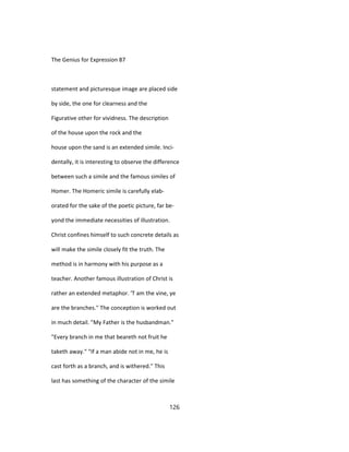 The Genius for Expression 87
statement and picturesque image are placed side
by side, the one for clearness and the
Figurative other for vividness. The description
of the house upon the rock and the
house upon the sand is an extended simile. Inci-
dentally, it is interesting to observe the difference
between such a simile and the famous similes of
Homer. The Homeric simile is carefully elab-
orated for the sake of the poetic picture, far be-
yond the immediate necessities of illustration.
Christ confines himself to such concrete details as
will make the simile closely fit the truth. The
method is in harmony with his purpose as a
teacher. Another famous illustration of Christ is
rather an extended metaphor. 'T am the vine, ye
are the branches." The conception is worked out
in much detail. "My Father is the husbandman."
"Every branch in me that beareth not fruit he
taketh away." "If a man abide not in me, he is
cast forth as a branch, and is withered." This
last has something of the character of the simile
126
 