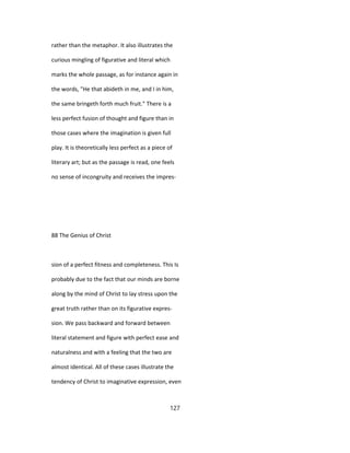 rather than the metaphor. It also illustrates the
curious mingling of figurative and literal which
marks the whole passage, as for instance again in
the words, "He that abideth in me, and I in him,
the same bringeth forth much fruit." There is a
less perfect fusion of thought and figure than in
those cases where the imagination is given full
play. It is theoretically less perfect as a piece of
literary art; but as the passage is read, one feels
no sense of incongruity and receives the impres-
88 The Genius of Christ
sion of a perfect fitness and completeness. This Is
probably due to the fact that our minds are borne
along by the mind of Christ to lay stress upon the
great truth rather than on its figurative expres-
sion. We pass backward and forward between
literal statement and figure with perfect ease and
naturalness and with a feeling that the two are
almost identical. All of these cases illustrate the
tendency of Christ to imaginative expression, even
127
 