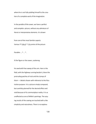 where he is not fully yielding himself to the crea-
tion of a complete work of the Imagination.
In the parable of the sower, we have a perfect
and complete -picture, without any admixture of
literal or interpretative elements. It Is drawn
from one of the most familiar aspects
Various ^f |j£g jj^ ^.j^g centre of the picture
Parables . , ^ . . ^ .
IS the figure or the sower, scattenng
his seed with free sweep of the arm. Here is the
field, with the highway running beside It, there the
protruding patches of rock and the clumps of
thorn — details chosen with reference to the Illus-
trative purpose. It Is a picture simply composed,
but carefully planned for the desired effect and
vivid because of its commonplace reality. It Is as
unaffected as one of Millet's paintings. The vary-
ing results of the sowing are touched with a like
simplicity and naturalness. There Is no explana-
128
 