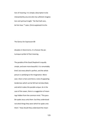 tion of meaning. It is simply a description to be
interpreted by any one who has sufliclent imagina-
tion and spiritual insight. "He that hath ears,
let him hear.'* Later, Christ explained It to his
The Genius for Expression 89
disciples in literal terms. It is forever the pic-
turesque symbol of that meaning.
The parable of the Good Shepherd is equally
simple, and even more beautiful. It is remarkably
brief, but every detail is perfect, and the whole
picture is satisfying to the Imagination. More-
over, there is here and there a note of appealing
tenderness which can be felt but not described,
and which makes the parable unique. As in the
case of the sower, there is a suggestion of mean-
ings hidden from the common mind. "This para-
ble spake Jesus unto them: but they understood
not what things they were which he spake unto
them." How should they understand the mean-
129
 