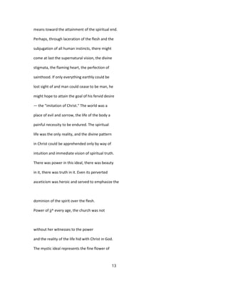 means toward the attainment of the spiritual end.
Perhaps, through laceration of the flesh and the
subjugation of all human instincts, there might
come at last the supernatural vision, the divine
stigmata, the flaming heart, the perfection of
sainthood. If only everything earthly could be
lost sight of and man could cease to be man, he
might hope to attain the goal of his fervid desire
— the "imitation of Christ." The world was a
place of evil and sorrow, the life of the body a
painful necessity to be endured. The spiritual
life was the only reality, and the divine pattern
in Christ could be apprehended only by way of
intuition and immediate vision of spiritual truth.
There was power in this ideal, there was beauty
in it, there was truth in it. Even its perverted
asceticism was heroic and served to emphasize the
dominion of the spirit over the flesh.
Power of jj^ every age, the church was not
without her witnesses to the power
and the reality of the life hid with Christ in God.
The mystic ideal represents the fine flower of
13
 