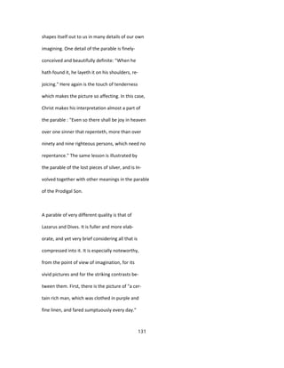 shapes itself out to us in many details of our own
imagining. One detail of the parable is finely-
conceived and beautifully definite: "When he
hath found it, he layeth it on his shoulders, re-
joicing." Here again is the touch of tenderness
which makes the picture so affecting. In this case,
Christ makes his interpretation almost a part of
the parable : "Even so there shall be joy in heaven
over one sinner that repenteth, more than over
ninety and nine righteous persons, which need no
repentance." The same lesson is illustrated by
the parable of the lost pieces of silver, and is In-
volved together with other meanings in the parable
of the Prodigal Son.
A parable of very different quality is that of
Lazarus and Dives. It is fuller and more elab-
orate, and yet very brief considering all that is
compressed into it. It is especially noteworthy,
from the point of view of imagination, for its
vivid pictures and for the striking contrasts be-
tween them. First, there is the picture of "a cer-
tain rich man, which was clothed in purple and
fine linen, and fared sumptuously every day."
131
 