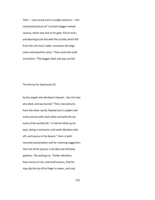 Then — also struck out in a single sentence — the
contrasted picture of "a certain beggar named
Lazarus, which was laid at his gate, full of sores,
and desiring to be fed with the crumbs which fell
from the rich man's table: moreover the dogs
came and licked his sores." Then come the swift
transitions. "The beggar died, and was carried
The Genius for Expression 91
by the angels into Abraham's bosom : the rich man
also died, and was buried." Then, two pictures
from the other world, flashed out in sudden and
vivid contrast with each other and with the pic-
tures of the earthly life. "In hell he lifted up his
eyes, being in torments, and seeth Abraham afar
off, and Lazarus in his bosom." Here is both
concrete presentation and far-reaching suggestion.
The rest of the picture is terrible and infinitely
pathetic. The wailing cry: "Father Abraham,
have mercy on me, and send Lazarus, that he
may dip the tip of his finger in water, and cool
132
 