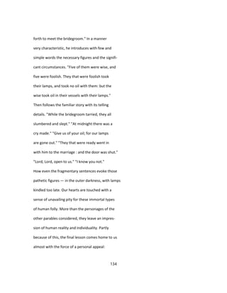 forth to meet the bridegroom." In a manner
very characteristic, he introduces with few and
simple words the necessary figures and the signifi-
cant circumstances. "Five of them were wise, and
five were foolish. They that were foolish took
their lamps, and took no oil with them: but the
wise took oil in their vessels with their lamps."
Then follows the familiar story with its telling
details. "While the bridegroom tarried, they all
slumbered and slept." "At midnight there was a
cry made." "Give us of your oil; for our lamps
are gone out." "They that were ready went in
with him to the marriage : and the door was shut."
"Lord, Lord, open to us." "I know you not."
How even the fragmentary sentences evoke those
pathetic figures — in the outer darkness, with lamps
kindled too late. Our hearts are touched with a
sense of unavailing pity for these immortal types
of human folly. More than the personages of the
other parables considered, they leave an impres-
sion of human reality and individuality. Partly
because of this, the final lesson comes home to us
almost with the force of a personal appeal:
134
 