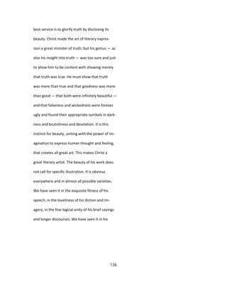 best service is to glorify truth by disclosing its
beauty. Christ made the art of literary expres-
sion a great minister of truth; but his genius — as
also his insight into truth — was too sure and just
to allow him to be content with showing merely
that truth was true. He must show that truth
was more than true and that goodness was more
than good — that both were infinitely beautiful —
and that falseness and wickedness were forever
ugly and found their appropriate symbols in dark-
ness and brutishness and desolation. It is this
instinct for beauty, uniting with the power of im-
agination to express human thought and feeling,
that creates all great art. This makes Christ a
great literary artist. The beauty of his work does
not call for specific illustration. It is obvious
everywhere and in almost all possible varieties.
We have seen it in the exquisite fitness of his
speech, in the loveliness of his diction and im-
agery, in the fine logical unity of his brief sayings
and longer discourses. We have seen it in his
136
 