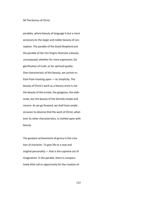 94 The Genius of Christ
parables, where beauty of language Is but a mere
accessory to the larger and nobler beauty of con-
ception. The parable of the Good Shepherd and
the parable of the Ten Virgins illustrate a beauty
unsurpassed, whether for mere expression, for
glorification of truth, or for spiritual quality.
One characteristic of this beauty, we cannot re-
frain from Insisting upon — its simplicity. The
beauty of Christ's work as a literary artist Is not
the beauty of the ornate, the gorgeous, the elab-
orate, but the beauty of the divinely simple and
sincere. As we go forward, we shall have ample
occasion to observe that the work of Christ, what-
ever Its other characteristics, Is clothed upon with
beauty.
The greatest achievement of genius Is the crea-
tion of character. To give life to a new and
original personality — that Is the supreme act of
Imagination. In the parable, there Is compara-
tively little call or opportunity for the creation of
137
 