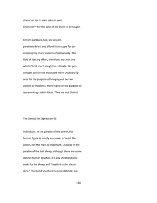 character for Its own sake or even
Chamcter°^ for the sake of the truth to be taught.
Christ's parables, too, are all com-
paratively brief, and afford little scope for de-
veloping the many aspects of personality. This
field of literary effort, therefore, was not one
which Christ much sought to cultivate. His per-
sonages are for the most part mere shadowy fig-
ures for the purpose of bringing out certain
actions or incidents, mere types for the purpose of
representing certain ideas. They are not distinct
The Genius for Expression 95
individuals. In the parable of the sower, the
human figure is simply any sower of seed; the
action, not the man. Is important. Likewise in the
parable of the lost sheep, although there are some
distinct human touches, it is any shepherd who
seeks for his sheep and "layeth it on his shoul-
ders." The Good Shepherd is more definite; but
138
 