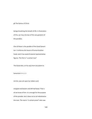 g6 The Genius of Christ
beings breathing the breath of life. In illustration
of this, we may cite two of the very greatest of
the parables.
One of these is the parable of the Good Samari-
tan. It enforces the lesson of human brother-
hood, and it has need of several representative
figures. The first is "a certain man"
The Good who, on his way from Jerusalem to
Samaritan t • i i i i i
Jericho, was set upon by robbers and
stripped and beaten and left half dead. That is
all we know of him. It is enough for the purpose
of the parable, but it does not at all individualize
the man. The next is "a certain priest" who saw
140
 