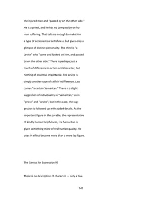 the injured man and "passed by on the other side."
He is a priest, and he has no compassion on hu-
man suffering. That tells us enough to make him
a type of ecclesiastical selfishness, but gives only a
glimpse of distinct personality. The third is "a
Levite" who "came and looked on him, and passed
by on the other side." There is perhaps just a
touch of difference in action and character, but
nothing of essential importance. The Levite is
simply another type of selfish indifference. Last
comes "a certain Samaritan." There is a slight
suggestion of individuality in "Samaritan," as in
"priest" and "Levite"; but in this case, the sug-
gestion is followed up with added details. As the
important figure in the parable, the representative
of kindly human helpfulness, the Samaritan is
given something more of real human quality. He
does in effect become more than a mere lay figure.
The Genius for Expression 97
There is no description of character — only a few-
141
 