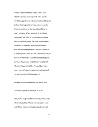 simple actions and a few simple words. The
sketch is indirect and very brief. Yet it is suffi-
cient to suggest many individual traits and to place
before the imagination a living man who is also
the immortal type of the divine law of love to
one's neighbor. When we speak of "the Good
Samaritan," we think of a real character whose
figure is familiar among the great imaginary per-
sonalities of the world. Possibly our imagina-
tion is stimulated by the idea that the Samaritan
is also a type of Christ, but the association is much
less close than In the case of the Good Shepherd.
Perhaps the greatest single literary creation of
Christ is the parable of the Prodigal Son. From
every point of view, it Is a consummate piece of
,p. workmanship. The language is of
Prodigal unsurpassed beauty and power. The
^^^ story Is perfectly wrought, in its de-
tails, In the progress of the Incidents, in the unity
of narrative effect. The several scenes are vivid
and lifelike pictures finely contrasted with each
142
 