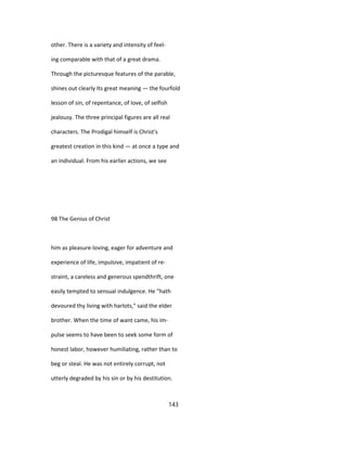 other. There is a variety and intensity of feel-
ing comparable with that of a great drama.
Through the picturesque features of the parable,
shines out clearly Its great meaning — the fourfold
lesson of sin, of repentance, of love, of selfish
jealousy. The three principal figures are all real
characters. The Prodigal himself is Christ's
greatest creation in this kind — at once a type and
an individual. From his earlier actions, we see
98 The Genius of Christ
him as pleasure-loving, eager for adventure and
experience of life, impulsive, impatient of re-
straint, a careless and generous spendthrift, one
easily tempted to sensual indulgence. He "hath
devoured thy living with harlots," said the elder
brother. When the time of want came, his im-
pulse seems to have been to seek some form of
honest labor, however humiliating, rather than to
beg or steal. He was not entirely corrupt, not
utterly degraded by his sin or by his destitution.
143
 