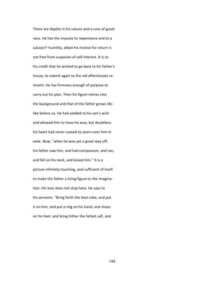 There are depths in his nature and a core of good-
ness. He has the impulse to repentance and to a
salutar}^ humility, albeit his motive for return is
not free from suspicion of self-interest. It is to
his credit that he wished to go back to his father's
house, to submit again to the old affectionate re-
straint. He has firmness enough of purpose to
carry out his plan. Then his figure retires into
the background and that of the father grows life-
like before us. He had yielded to his son's wish
and allowed him to have his way; but doubtless
his heart had never ceased to yearn over him in
exile. Now, "when he was yet a great way off,
his father saw him, and had compassion, and ran,
and fell on his neck, and kissed him." It is a
picture infinitely touching, and sufficient of itself
to make the father a living figure to the imagina-
tion. His love does not stop here. He says to
his servants: "Bring forth the best robe, and put
it on him; and put a ring on his hand, and shoes
on his feet: and bring hither the fatted calf, and
144
 